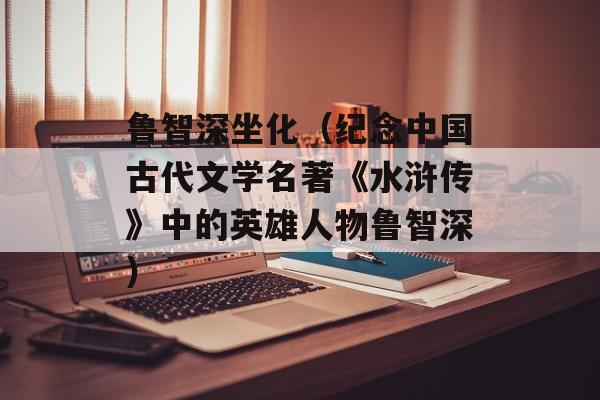 鲁智深坐化（纪念中国古代文学名著《水浒传》中的英雄人物鲁智深）-第1张图片-
