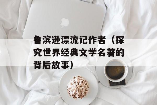 鲁滨逊漂流记作者（探究世界经典文学名著的背后故事）-第1张图片-
