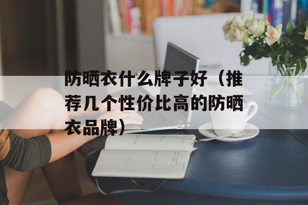 防晒衣什么牌子好（推荐几个性价比高的防晒衣品牌）-第1张图片-