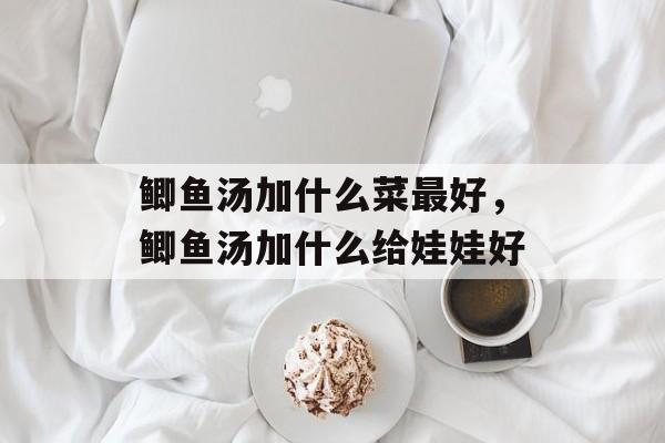 鲫鱼汤加什么菜最好，鲫鱼汤加什么给娃娃好-第1张图片-