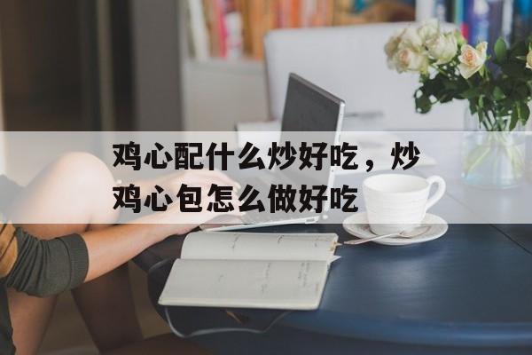 鸡心配什么炒好吃，炒鸡心包怎么做好吃-第1张图片-