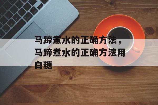 马蹄煮水的正确方法，马蹄煮水的正确方法用白糖-第1张图片-