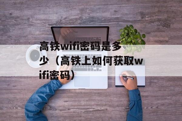 高铁wifi密码是多少（高铁上如何获取wifi密码）-第1张图片-