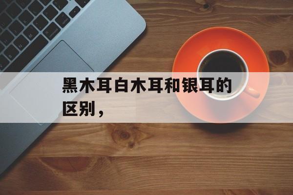 黑木耳白木耳和银耳的区别，-第1张图片-