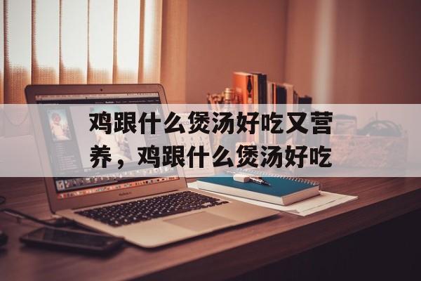 鸡跟什么煲汤好吃又营养，鸡跟什么煲汤好吃-第1张图片-