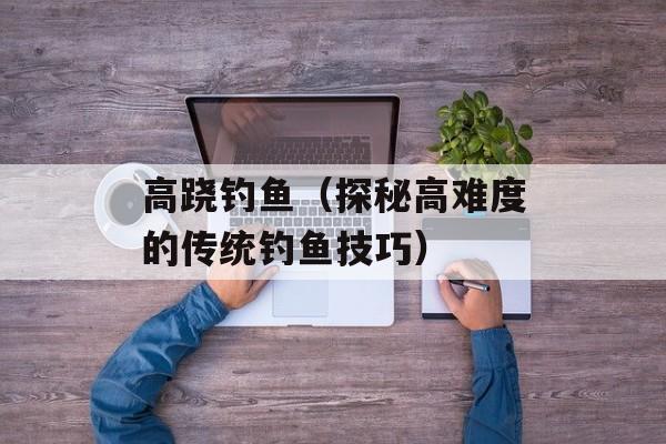 高跷钓鱼（探秘高难度的传统钓鱼技巧）-第1张图片-