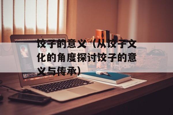 饺子的意义（从饺子文化的角度探讨饺子的意义与传承）-第1张图片-