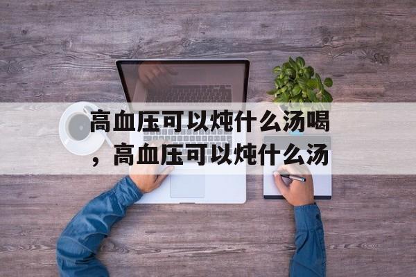 高血压可以炖什么汤喝，高血压可以炖什么汤-第1张图片-