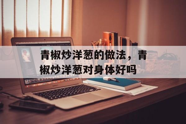 青椒炒洋葱的做法，青椒炒洋葱对身体好吗-第1张图片-