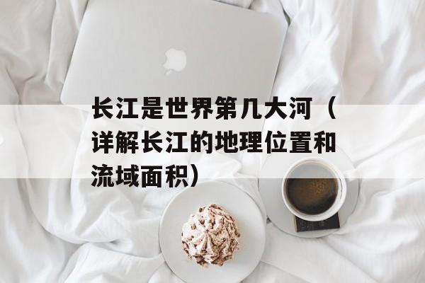 长江是世界第几大河（详解长江的地理位置和流域面积）-第1张图片-