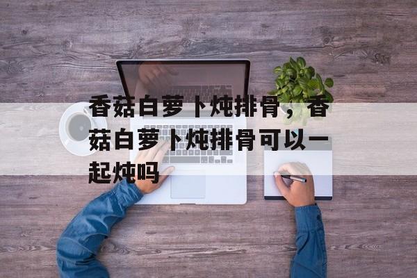 香菇白萝卜炖排骨，香菇白萝卜炖排骨可以一起炖吗-第1张图片-