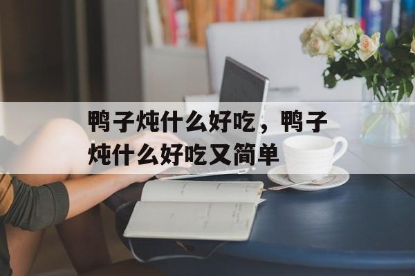 鸭子炖什么好吃，鸭子炖什么好吃又简单-第1张图片-