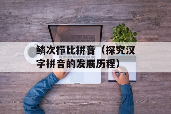 鳞次栉比拼音（探究汉字拼音的发展历程）-第1张图片-