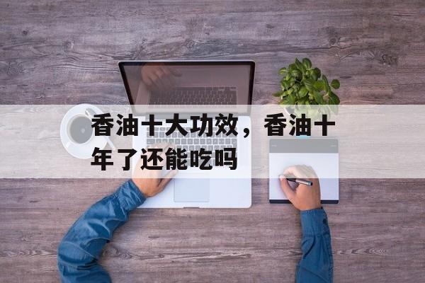 香油十大功效，香油十年了还能吃吗-第1张图片-