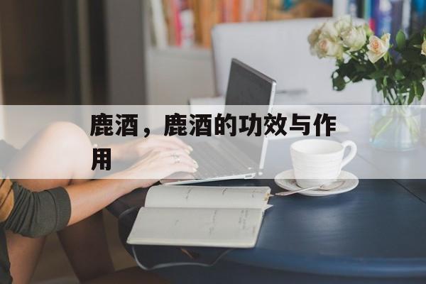 鹿酒，鹿酒的功效与作用-第1张图片-