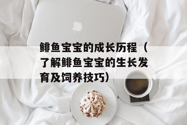 鲱鱼宝宝的成长历程（了解鲱鱼宝宝的生长发育及饲养技巧）-第1张图片-
