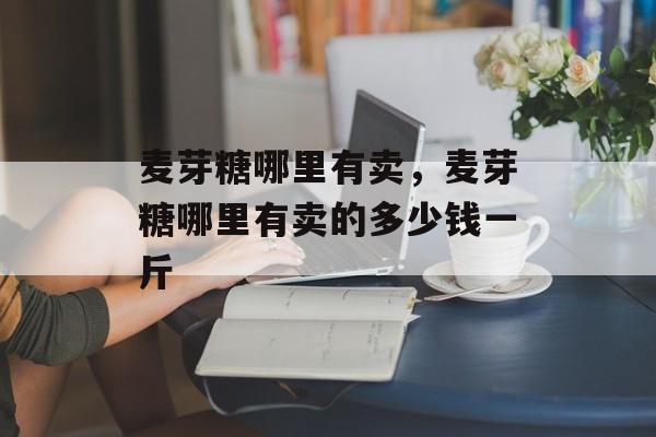 麦芽糖哪里有卖，麦芽糖哪里有卖的多少钱一斤-第1张图片-