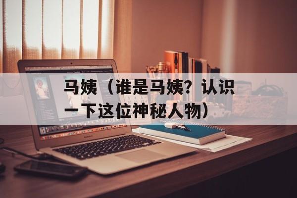 马姨（谁是马姨？认识一下这位神秘人物）-第1张图片-