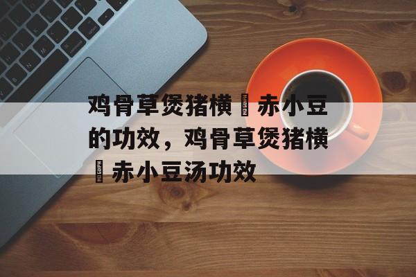鸡骨草煲猪横脷赤小豆的功效，鸡骨草煲猪横脷赤小豆汤功效-第1张图片-