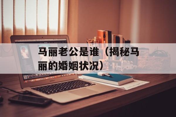 马丽老公是谁（揭秘马丽的婚姻状况）-第1张图片-