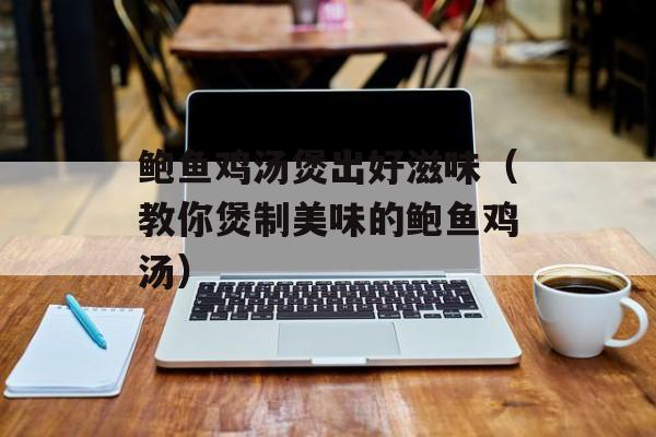 鲍鱼鸡汤煲出好滋味（教你煲制美味的鲍鱼鸡汤）-第1张图片-