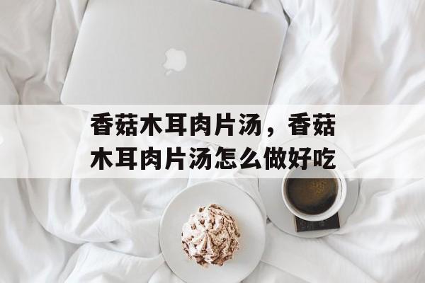 香菇木耳肉片汤，香菇木耳肉片汤怎么做好吃-第1张图片-