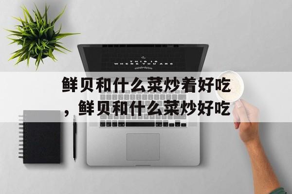 鲜贝和什么菜炒着好吃，鲜贝和什么菜炒好吃-第1张图片-