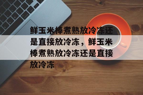 鲜玉米棒煮熟放冷冻还是直接放冷冻，鲜玉米棒煮熟放冷冻还是直接放冷冻-第1张图片-