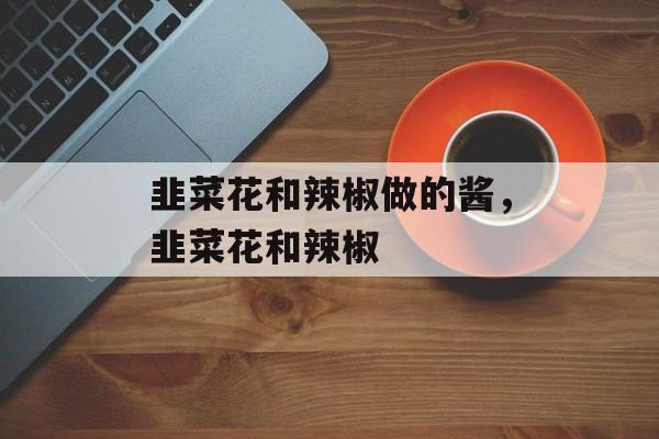 韭菜花和辣椒做的酱，韭菜花和辣椒-第1张图片-