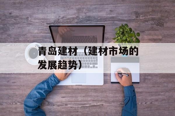 青岛建材（建材市场的发展趋势）-第1张图片-