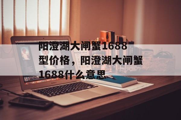 阳澄湖大闸蟹1688型价格，阳澄湖大闸蟹1688什么意思-第1张图片-