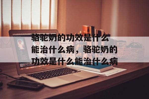 骆驼奶的功效是什么 能治什么病，骆驼奶的功效是什么能治什么病-第1张图片-