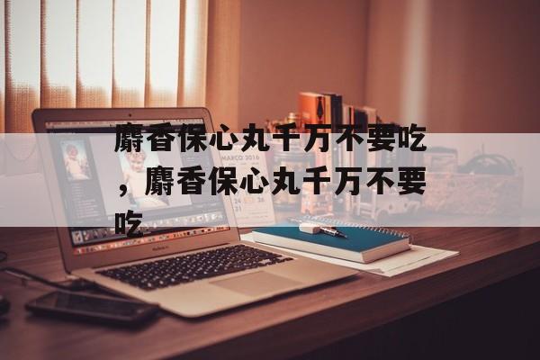 麝香保心丸千万不要吃，麝香保心丸千万不要吃-第1张图片-