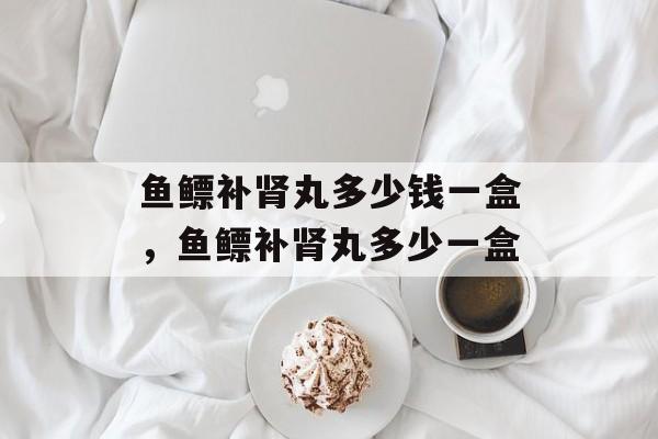 鱼鳔补肾丸多少钱一盒，鱼鳔补肾丸多少一盒-第1张图片-