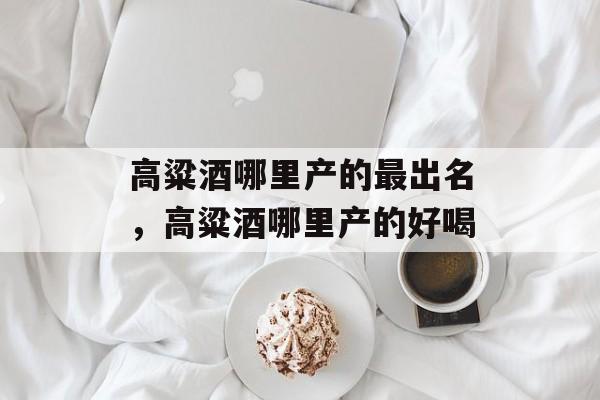 高粱酒哪里产的最出名，高粱酒哪里产的好喝-第1张图片-