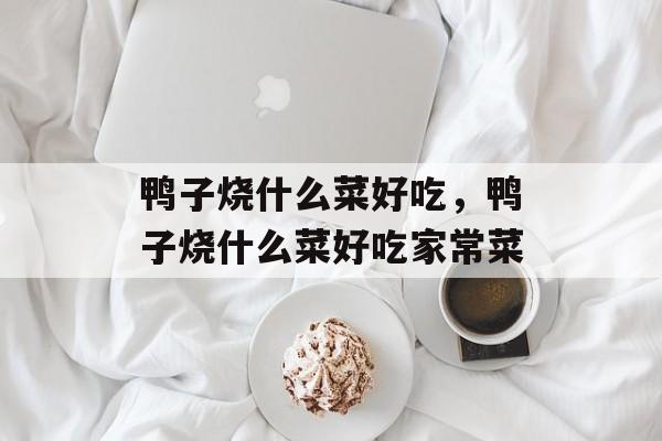 鸭子烧什么菜好吃，鸭子烧什么菜好吃家常菜-第1张图片-