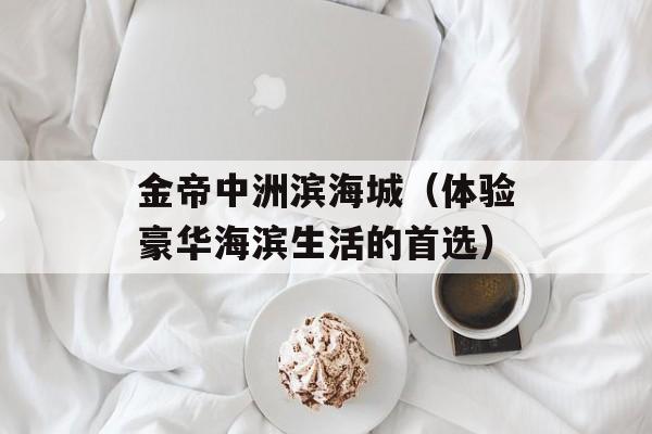 金帝中洲滨海城（体验豪华海滨生活的首选）-第1张图片-