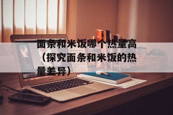 面条和米饭哪个热量高（探究面条和米饭的热量差异）-第1张图片-