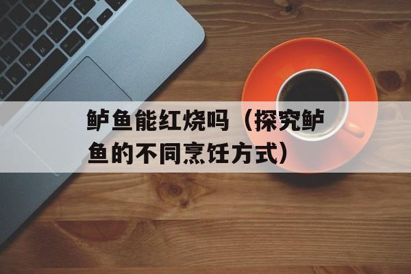 鲈鱼能红烧吗（探究鲈鱼的不同烹饪方式）-第1张图片-