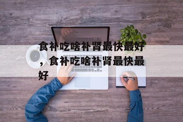 食补吃啥补肾最快最好，食补吃啥补肾最快最好-第1张图片-