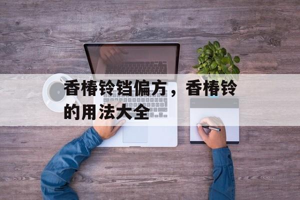 香椿铃铛偏方，香椿铃的用法大全-第1张图片-