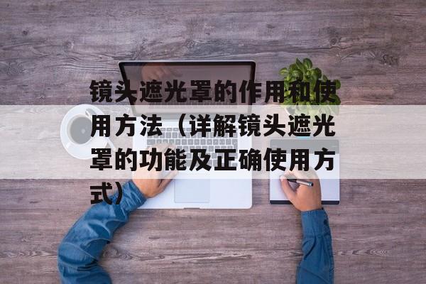 镜头遮光罩的作用和使用方法（详解镜头遮光罩的功能及正确使用方式）-第1张图片-