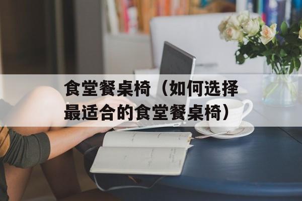 食堂餐桌椅（如何选择最适合的食堂餐桌椅）-第1张图片-