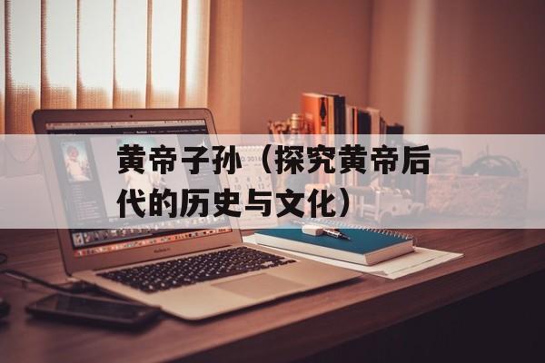 黄帝子孙（探究黄帝后代的历史与文化）-第1张图片-