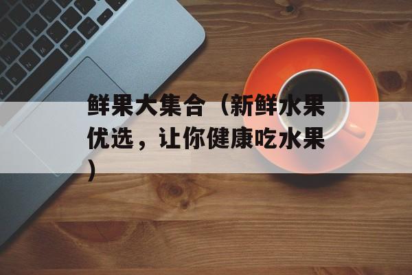 鲜果大集合（新鲜水果优选，让你健康吃水果）-第1张图片-