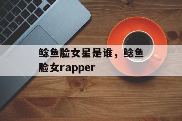 鲶鱼脸女星是谁，鲶鱼脸女rapper-第1张图片-