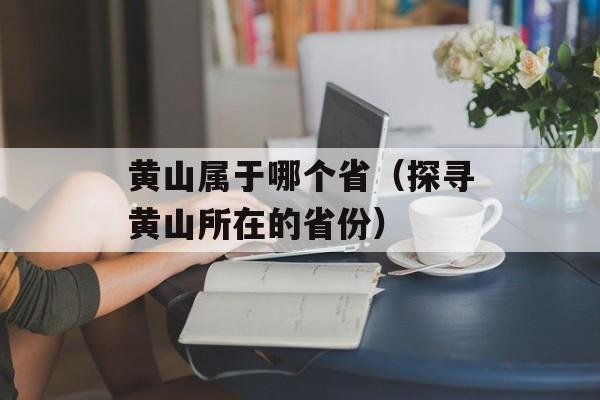 黄山属于哪个省（探寻黄山所在的省份）-第1张图片-