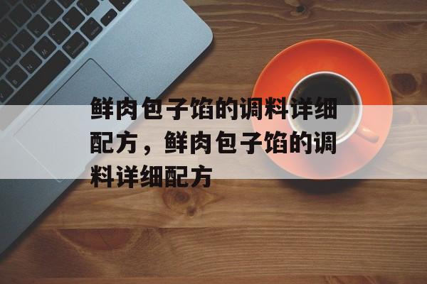 鲜肉包子馅的调料详细配方，鲜肉包子馅的调料详细配方-第1张图片-