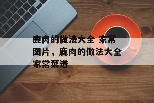 鹿肉的做法大全 家常图片，鹿肉的做法大全家常菜谱-第1张图片-
