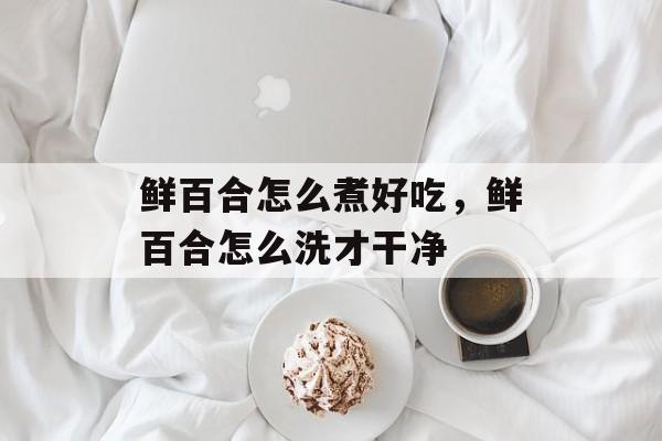 鲜百合怎么煮好吃，鲜百合怎么洗才干净-第1张图片-